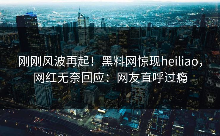 刚刚风波再起！黑料网惊现heiliao，网红无奈回应：网友直呼过瘾
