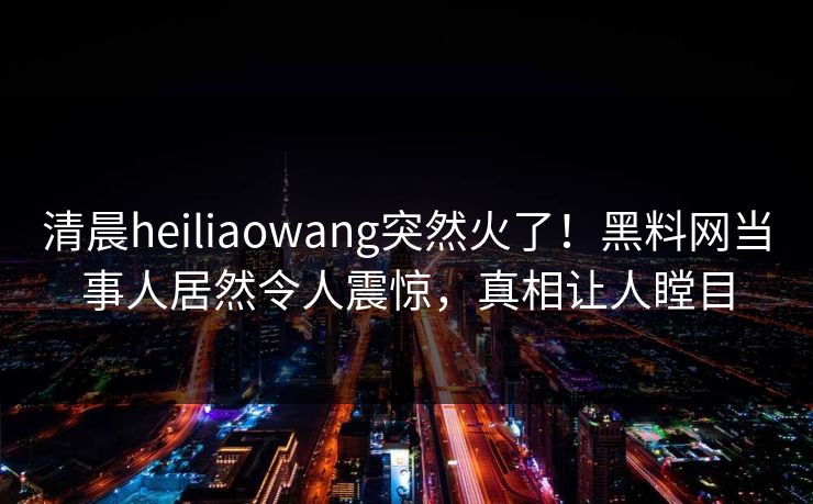 清晨heiliaowang突然火了！黑料网当事人居然令人震惊，真相让人瞠目