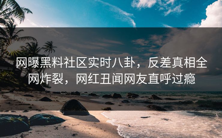 网曝黑料社区实时八卦,反差真相全网炸裂,网红丑闻网友直呼过瘾