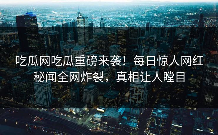 吃瓜网吃瓜重磅来袭！每日惊人网红秘闻全网炸裂，真相让人瞠目
