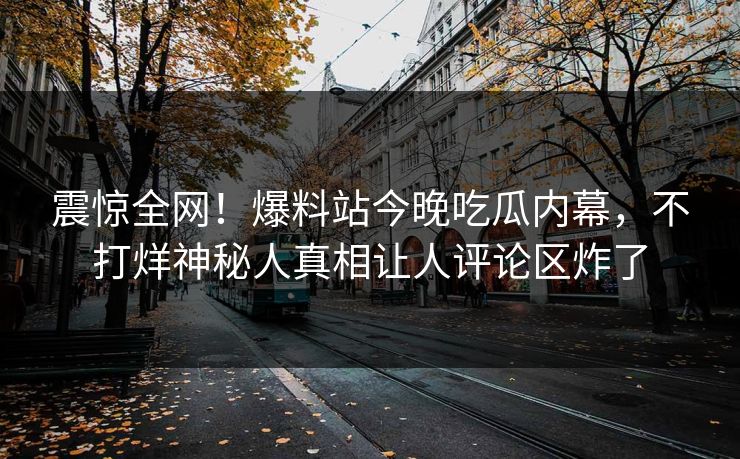 震惊全网！爆料站今晚吃瓜内幕，不打烊神秘人真相让人评论区炸了