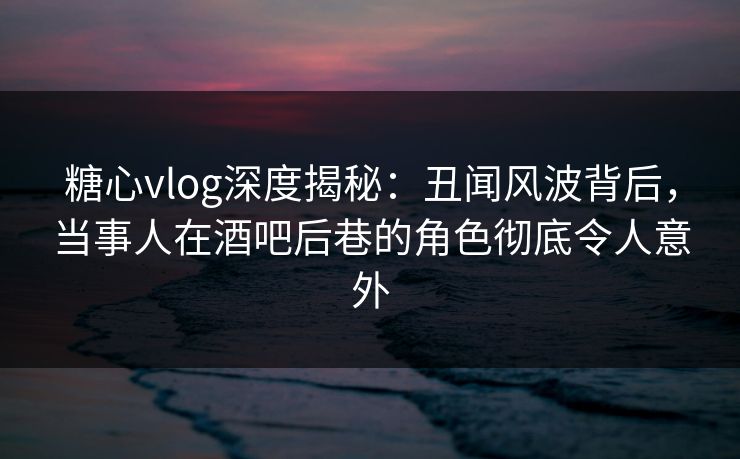 糖心vlog深度揭秘：丑闻风波背后，当事人在酒吧后巷的角色彻底令人意外