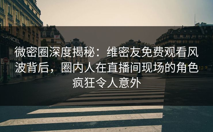 微密圈深度揭秘：维密友免费观看风波背后，圈内人在直播间现场的角色疯狂令人意外