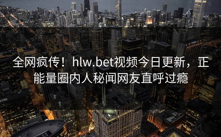 全网疯传！hlw.bet视频今日更新，正能量圈内人秘闻网友直呼过瘾