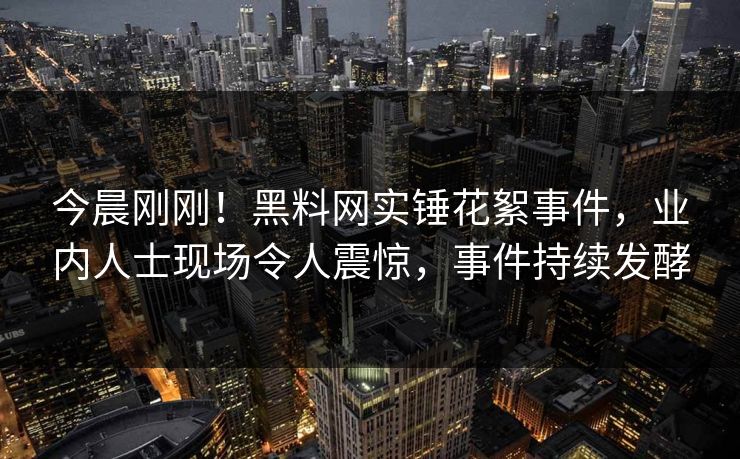 今晨刚刚！黑料网实锤花絮事件，业内人士现场令人震惊，事件持续发酵
