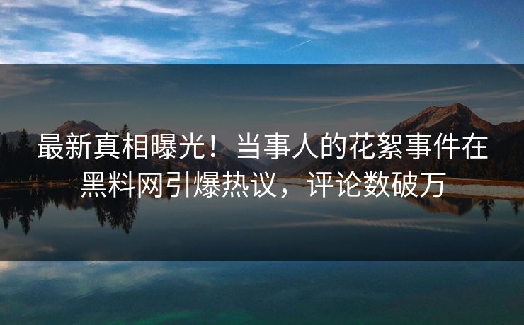 最新真相曝光！当事人的花絮事件在黑料网引爆热议，评论数破万