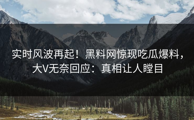实时风波再起！黑料网惊现吃瓜爆料，大V无奈回应：真相让人瞠目