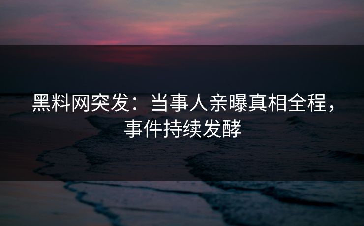 黑料网突发：当事人亲曝真相全程，事件持续发酵