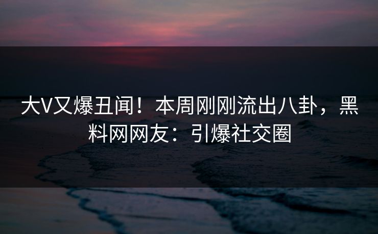 大V又爆丑闻！本周刚刚流出八卦，黑料网网友：引爆社交圈