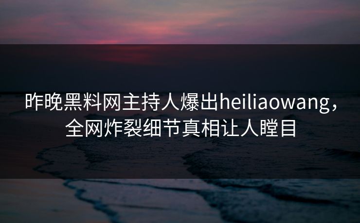 昨晚黑料网主持人爆出heiliaowang，全网炸裂细节真相让人瞠目