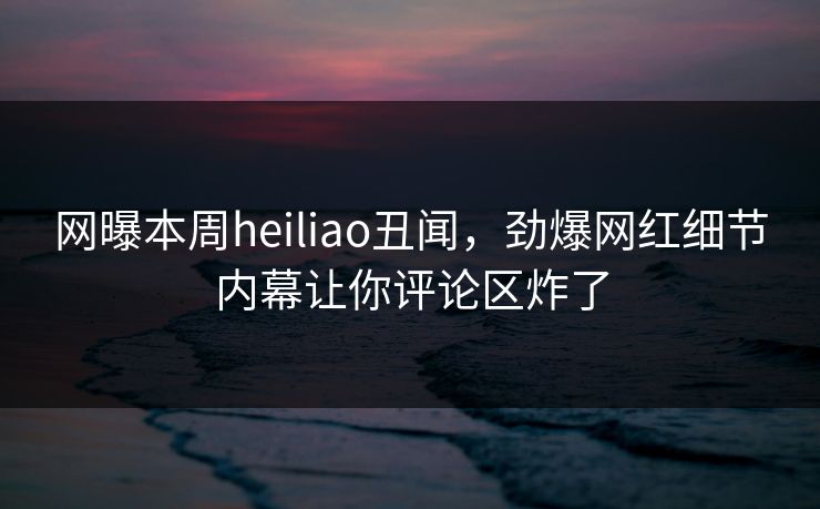 网曝本周heiliao丑闻，劲爆网红细节内幕让你评论区炸了
