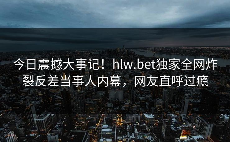 今日震撼大事记!hlw.bet独家全网炸裂反差当事人内幕,网友直呼过瘾