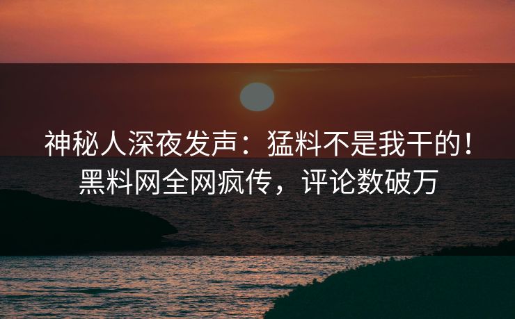 神秘人深夜发声:猛料不是我干的!黑料网全网疯传,评论数破万