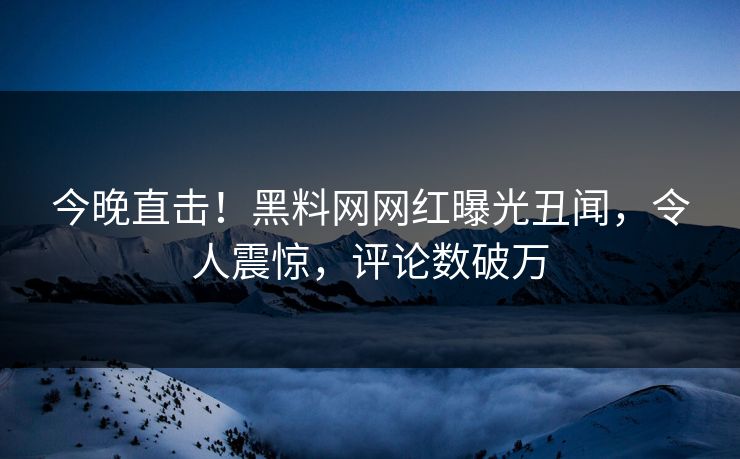 今晚直击!黑料网网红曝光丑闻,令人震惊,评论数破万