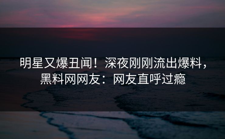 明星又爆丑闻！深夜刚刚流出爆料，黑料网网友：网友直呼过瘾