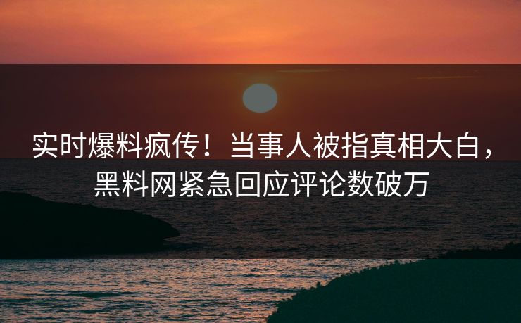 实时爆料疯传！当事人被指真相大白，黑料网紧急回应评论数破万