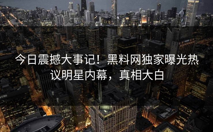 今日震撼大事记！黑料网独家曝光热议明星内幕，真相大白