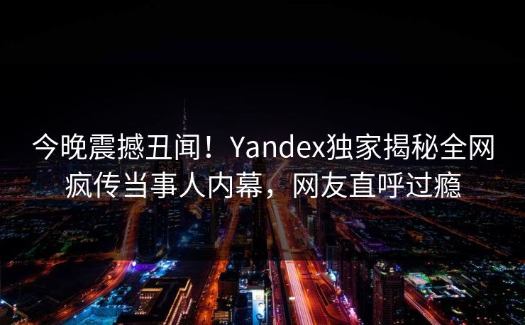 今晚震撼丑闻！Yandex独家揭秘全网疯传当事人内幕，网友直呼过瘾