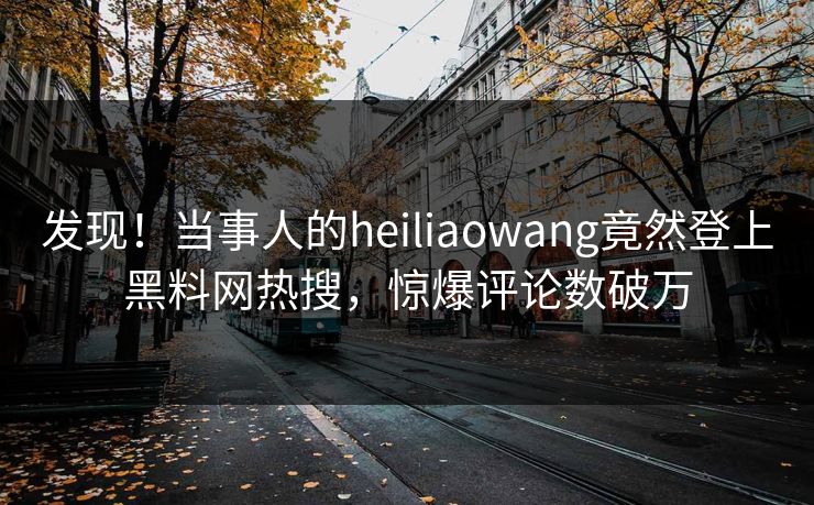 发现！当事人的heiliaowang竟然登上黑料网热搜，惊爆评论数破万