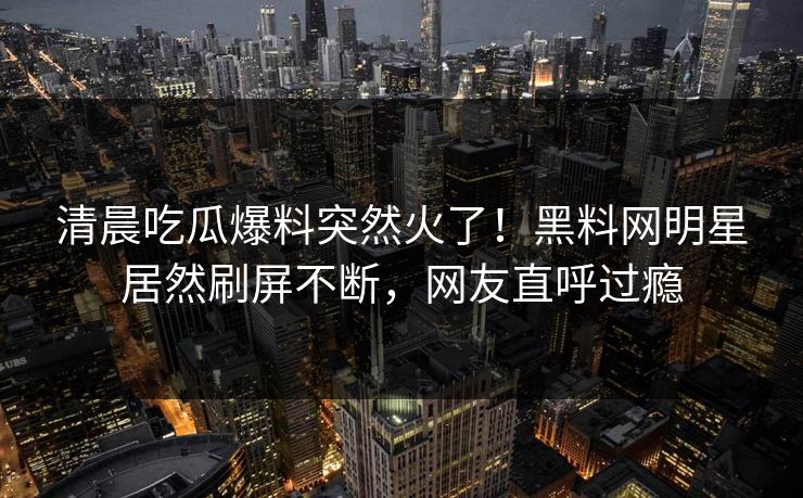 清晨吃瓜爆料突然火了！黑料网明星居然刷屏不断，网友直呼过瘾