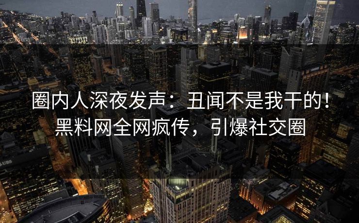 圈内人深夜发声：丑闻不是我干的！黑料网全网疯传，引爆社交圈