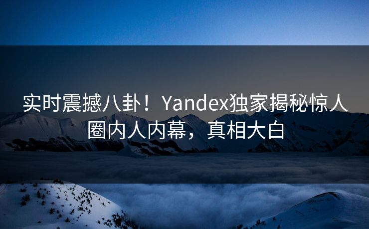 实时震撼八卦！Yandex独家揭秘惊人圈内人内幕，真相大白