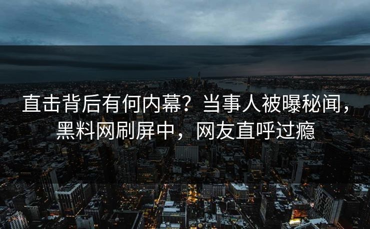 直击背后有何内幕？当事人被曝秘闻，黑料网刷屏中，网友直呼过瘾