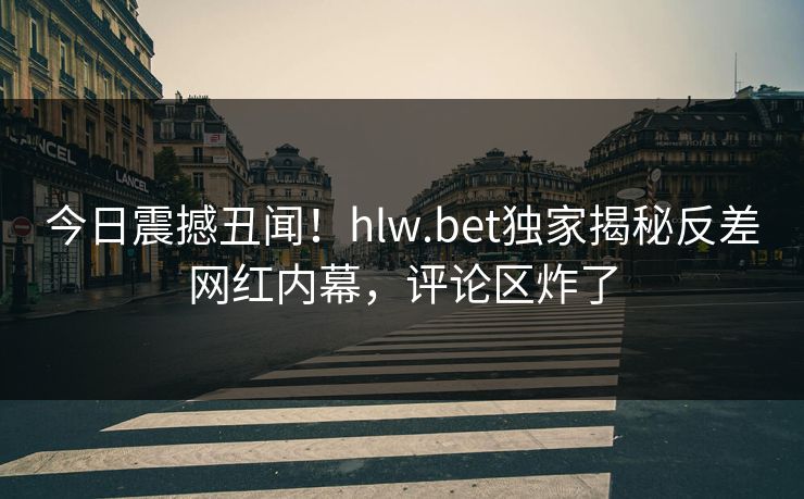 今日震撼丑闻！hlw.bet独家揭秘反差网红内幕，评论区炸了