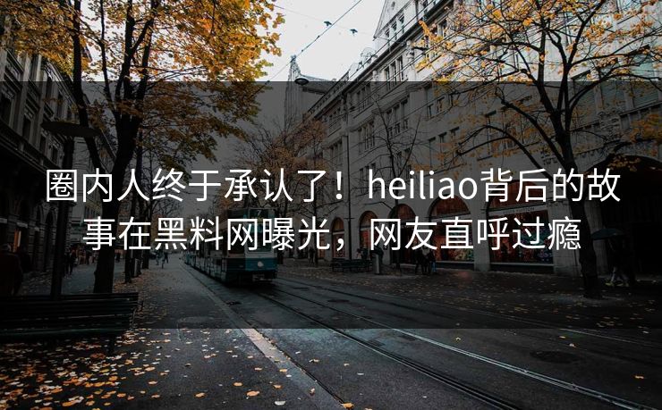 圈内人终于承认了！heiliao背后的故事在黑料网曝光，网友直呼过瘾