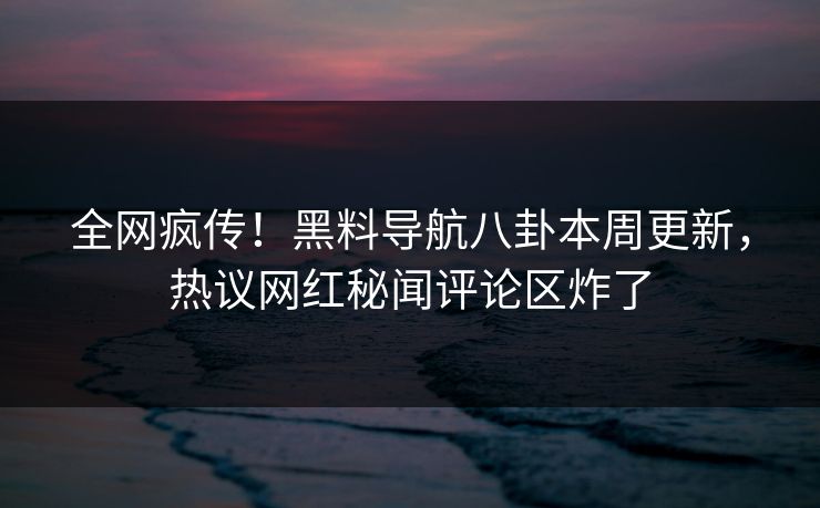 全网疯传！黑料导航八卦本周更新，热议网红秘闻评论区炸了