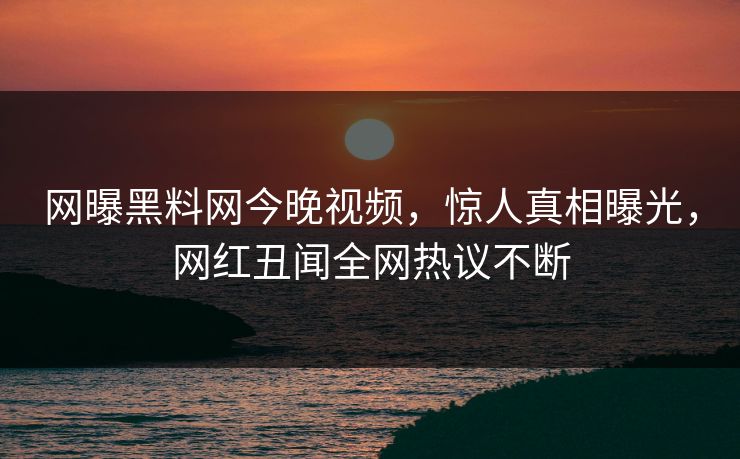 网曝黑料网今晚视频，惊人真相曝光，网红丑闻全网热议不断