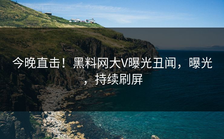 今晚直击！黑料网大V曝光丑闻，曝光，持续刷屏