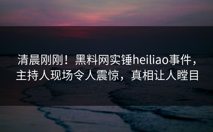 清晨刚刚！黑料网实锤heiliao事件，主持人现场令人震惊，真相让人瞠目
