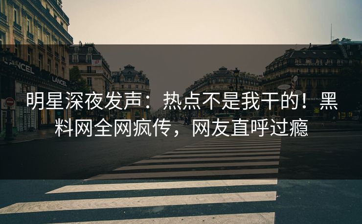 明星深夜发声：热点不是我干的！黑料网全网疯传，网友直呼过瘾