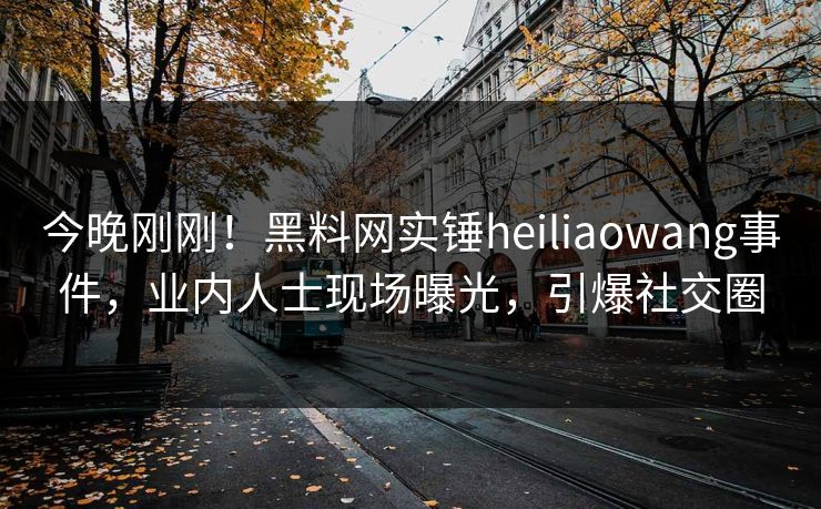 今晚刚刚！黑料网实锤heiliaowang事件，业内人士现场曝光，引爆社交圈