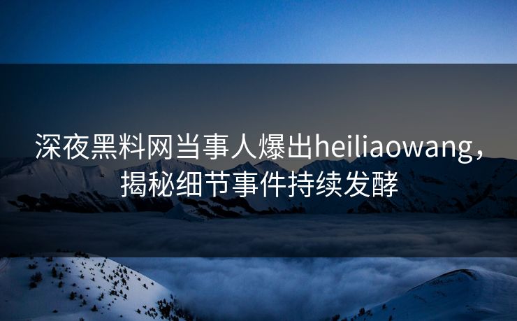 深夜黑料网当事人爆出heiliaowang，揭秘细节事件持续发酵