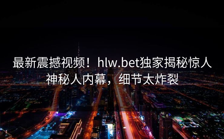 最新震撼视频！hlw.bet独家揭秘惊人神秘人内幕，细节太炸裂