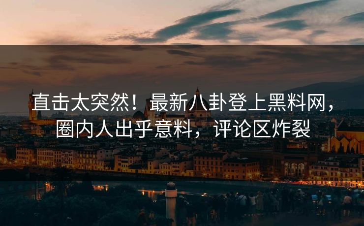 直击太突然！最新八卦登上黑料网，圈内人出乎意料，评论区炸裂