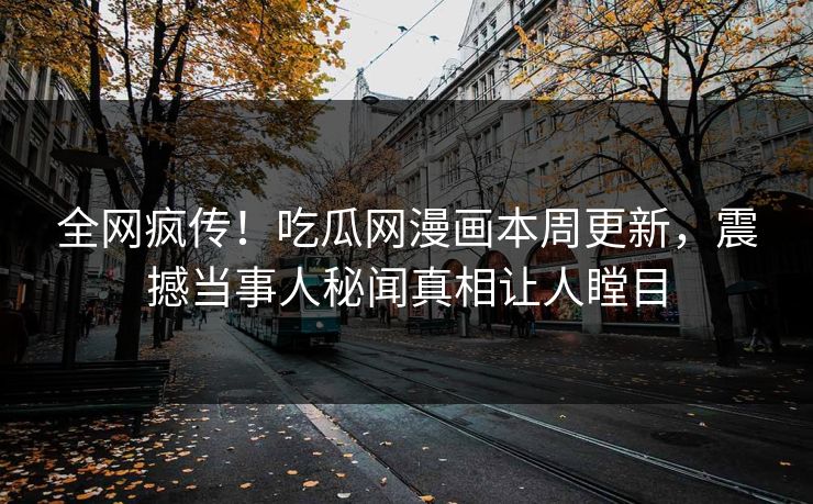 全网疯传！吃瓜网漫画本周更新，震撼当事人秘闻真相让人瞠目