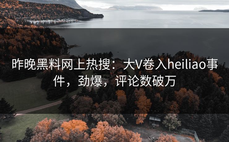 昨晚黑料网上热搜：大V卷入heiliao事件，劲爆，评论数破万