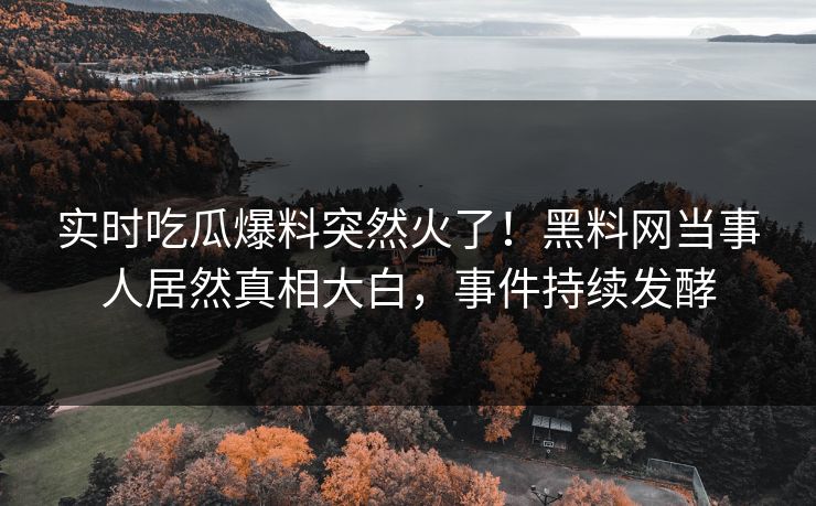 实时吃瓜爆料突然火了！黑料网当事人居然真相大白，事件持续发酵