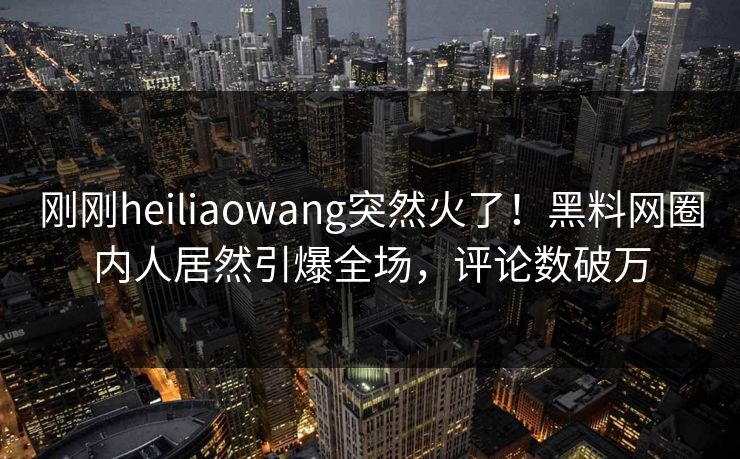 刚刚heiliaowang突然火了！黑料网圈内人居然引爆全场，评论数破万