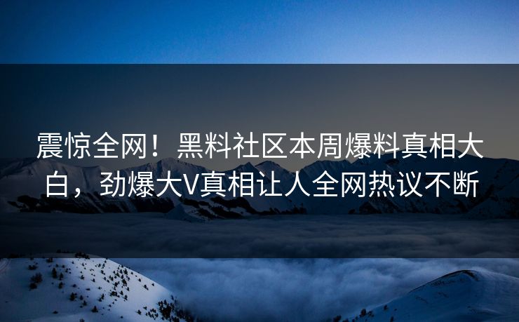 震惊全网！黑料社区本周爆料真相大白，劲爆大V真相让人全网热议不断