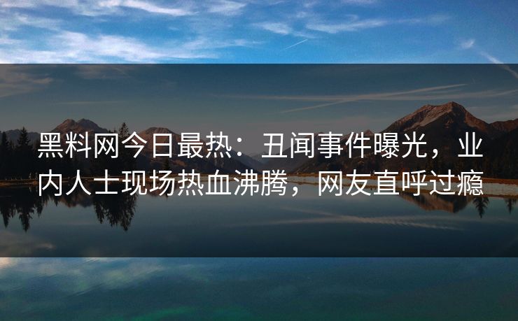 黑料网今日最热：丑闻事件曝光，业内人士现场热血沸腾，网友直呼过瘾