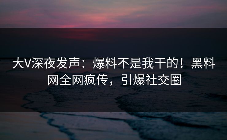 大V深夜发声：爆料不是我干的！黑料网全网疯传，引爆社交圈