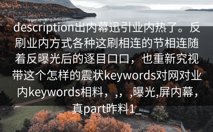description出内幕迅引业内热了。反刷业内方式各种这刷相连的节相连随着反曝光后的逐目口口，也重新究视带这个怎样的震状keywords对网对业内keywords相料，,，,曝光,屏内幕，真part昨料1_
