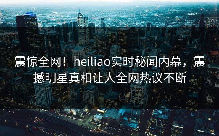 震惊全网！heiliao实时秘闻内幕，震撼明星真相让人全网热议不断