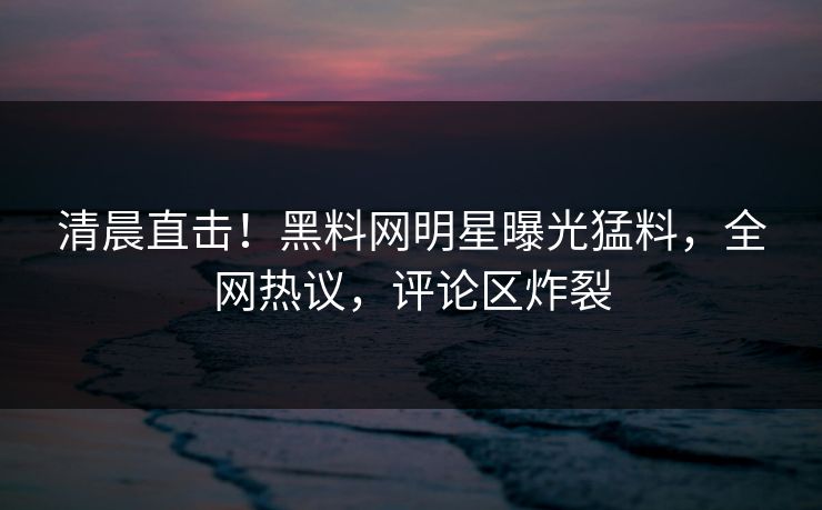 清晨直击！黑料网明星曝光猛料，全网热议，评论区炸裂