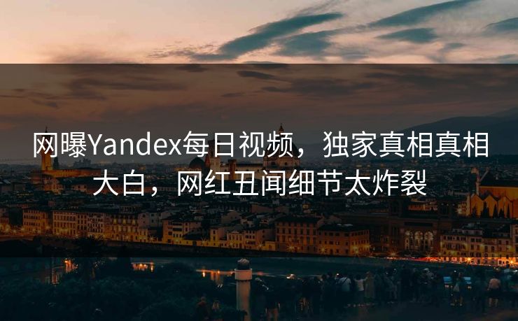 网曝Yandex每日视频，独家真相真相大白，网红丑闻细节太炸裂