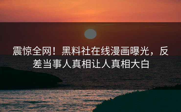 震惊全网！黑料社在线漫画曝光，反差当事人真相让人真相大白